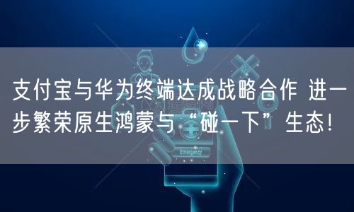 支付宝与华为终端达成战略合作 进一步繁荣原生鸿蒙与“碰一下”生态！