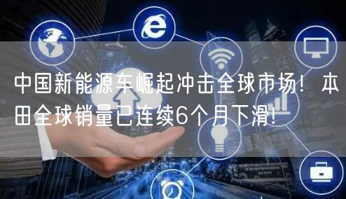 中国新能源车崛起冲击全球市场！本田全球销量已连续6个月下滑!