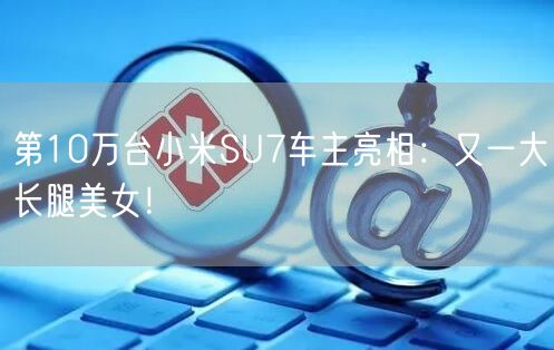 第10万台小米SU7车主亮相：又一大长腿美女！