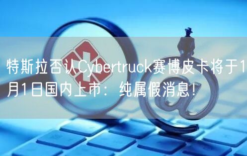 特斯拉否认Cybertruck赛博皮卡将于1月1日国内上市：纯属假消息！