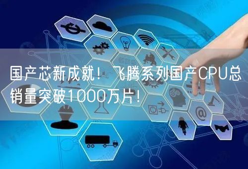 国产芯新成就！飞腾系列国产CPU总销量突破1000万片！