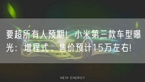 要超所有人预期！小米第三款车型曝光：增程式、售价预计15万左右!