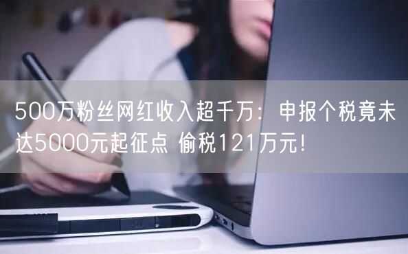 500万粉丝网红收入超千万：申报个税竟未达5000元起征点 偷税121万元！