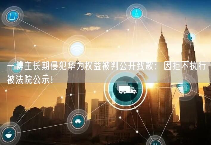 一博主长期侵犯华为权益被判公开致歉：因拒不执行被法院公示！