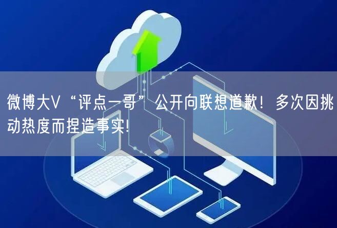 微博大V“评点一哥”公开向联想道歉！多次因挑动热度而捏造事实!