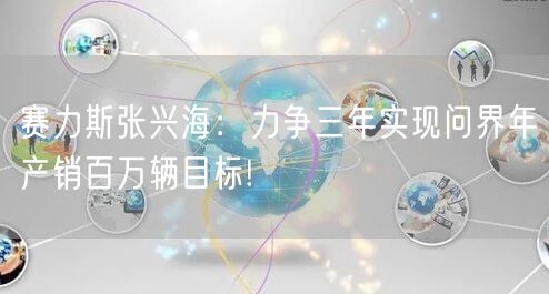 赛力斯张兴海：力争三年实现问界年产销百万辆目标!