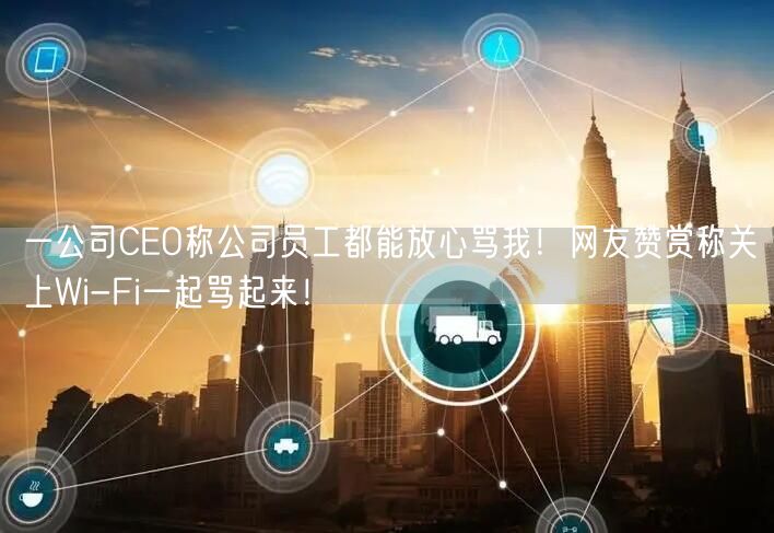 一公司CEO称公司员工都能放心骂我！网友赞赏称关上Wi-Fi一起骂起来！