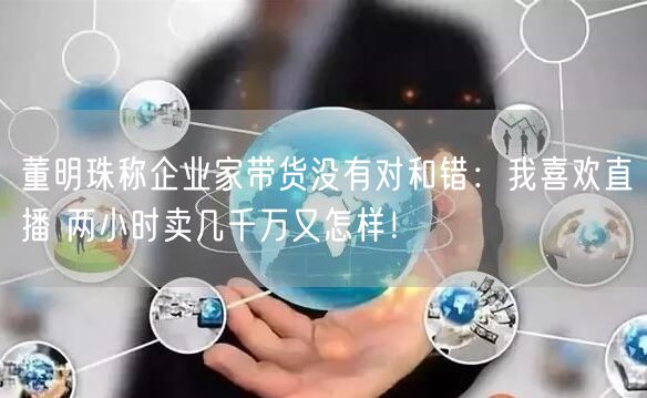 董明珠称企业家带货没有对和错：我喜欢直播 两小时卖几千万又怎样！