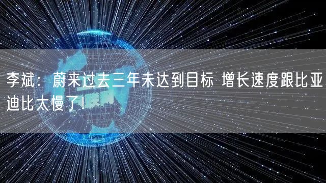 李斌：蔚来过去三年未达到目标 增长速度跟比亚迪比太慢了！