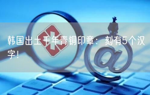 韩国出土千年青铜印章：刻有5个汉字！
