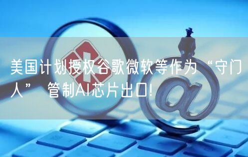 美国计划授权谷歌微软等作为“守门人” 管制AI芯片出口!