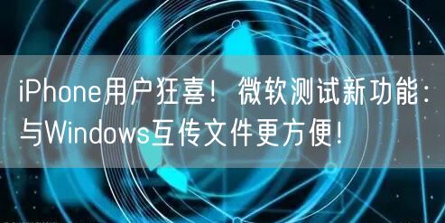 iPhone用户狂喜！微软测试新功能：与Windows互传文件更方便！