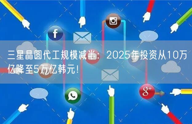 三星晶圆代工规模减半：2025年投资从10万亿降至5万亿韩元！
