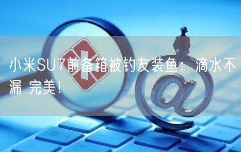 小米SU7前备箱被钓友装鱼：滴水不漏 完美！