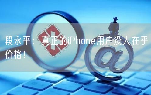 段永平：真正的iPhone用户没人在乎价格！
