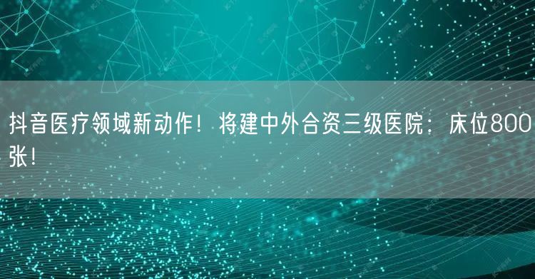 抖音医疗领域新动作！将建中外合资三级医院：床位800张！