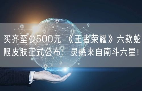 买齐至少500元 《王者荣耀》六款蛇限皮肤正式公布：灵感来自南斗六星！