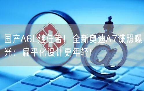 国产A6L继任者！全新奥迪A7谍照曝光：扁平化设计更年轻!