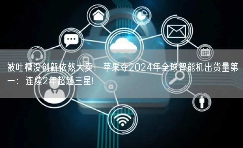 被吐槽没创新依然大卖！苹果夺2024年全球智能机出货量第一：连续2年超越三星!