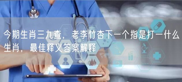 今期生肖三九查，老李竹杏下一个指是打一什么生肖，最佳释义答案解释