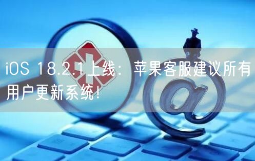 iOS 18.2.1上线：苹果客服建议所有用户更新系统！