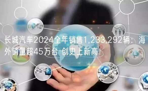 长城汽车2024全年销售1,233,292辆：海外销量超45万台 创史上新高！