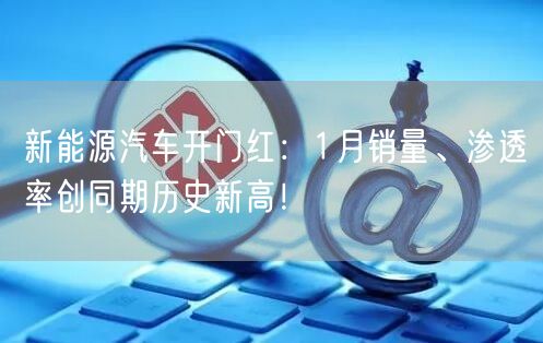 新能源汽车开门红：1月销量、渗透率创同期历史新高！