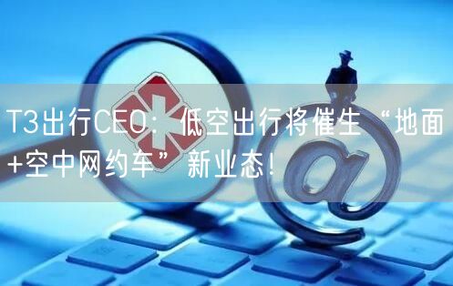 T3出行CEO：低空出行将催生“地面+空中网约车”新业态！
