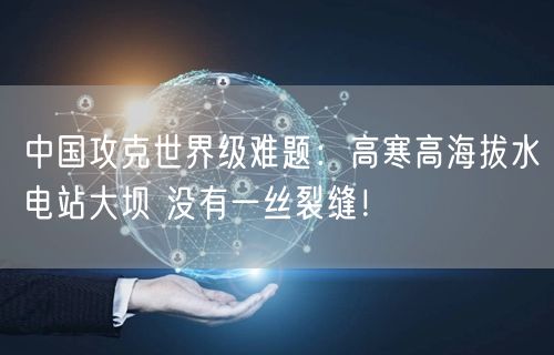 中国攻克世界级难题：高寒高海拔水电站大坝 没有一丝裂缝！
