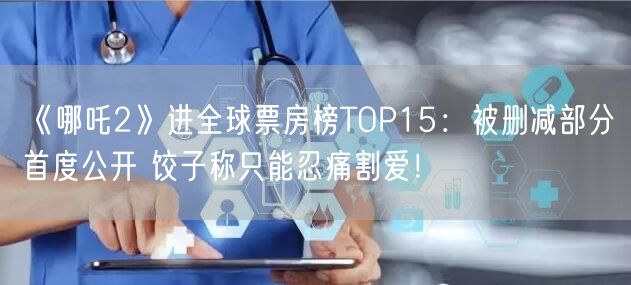 《哪吒2》进全球票房榜TOP15：被删减部分首度公开 饺子称只能忍痛割爱！