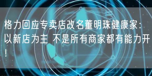 格力回应专卖店改名董明珠健康家：以新店为主 不是所有商家都有能力开！