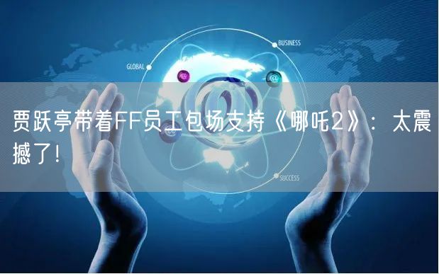 贾跃亭带着FF员工包场支持《哪吒2》：太震撼了！