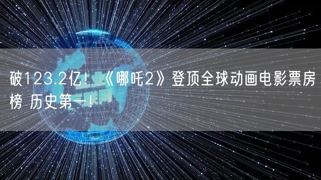 破123.2亿！《哪吒2》登顶全球动画电影票房榜 历史第一！