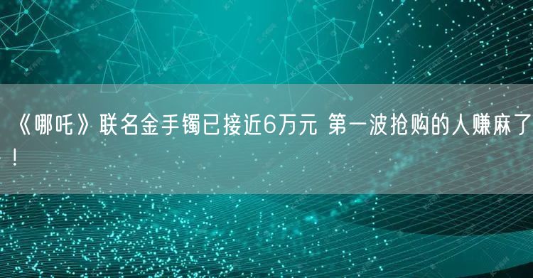 《哪吒》联名金手镯已接近6万元 第一波抢购的人赚麻了！