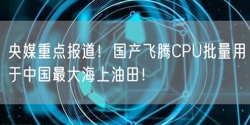 央媒重点报道！国产飞腾CPU批量用于中国最大海上油田！