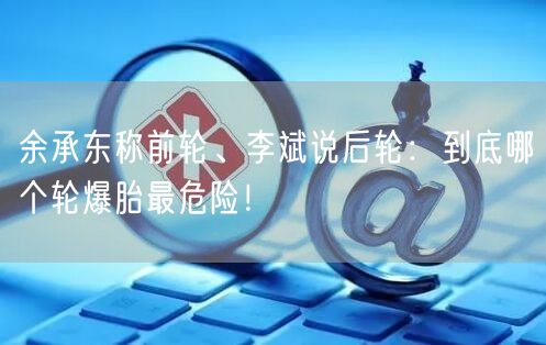 余承东称前轮、李斌说后轮：到底哪个轮爆胎最危险！