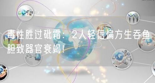 毒性胜过砒霜：2人轻信偏方生吞鱼胆致器官衰竭！