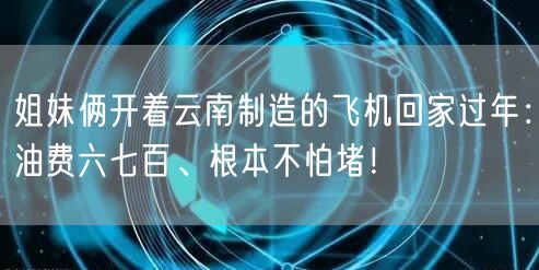 姐妹俩开着云南制造的飞机回家过年：油费六七百、根本不怕堵！