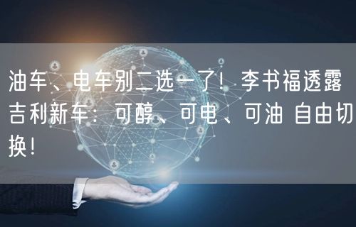 油车、电车别二选一了！李书福透露吉利新车：可醇、可电、可油 自由切换！