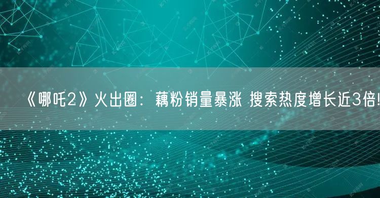 《哪吒2》火出圈：藕粉销量暴涨 搜索热度增长近3倍!