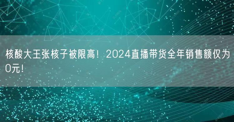 核酸大王张核子被限高！2024直播带货全年销售额仅为0元！