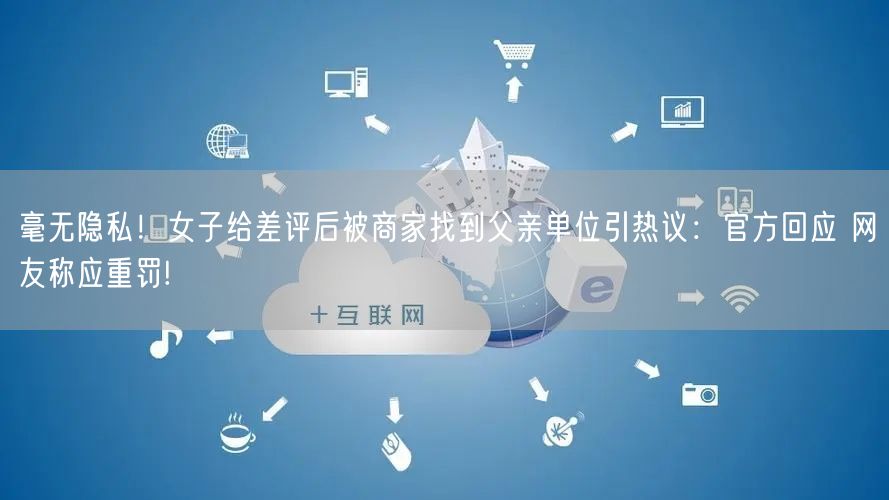 毫无隐私！女子给差评后被商家找到父亲单位引热议：官方回应 网友称应重罚!