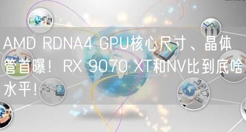 AMD RDNA4 GPU核心尺寸、晶体管首曝！RX 9070 XT和NV比到底啥水平！