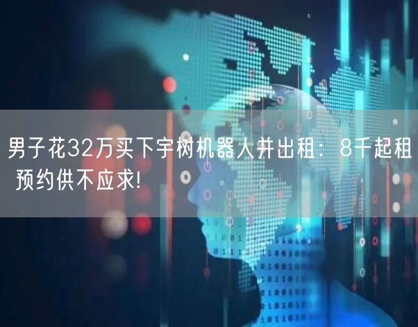 男子花32万买下宇树机器人并出租：8千起租 预约供不应求!