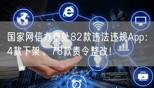 国家网信办查处82款违法违规App：4款下架、78款责令整改！
