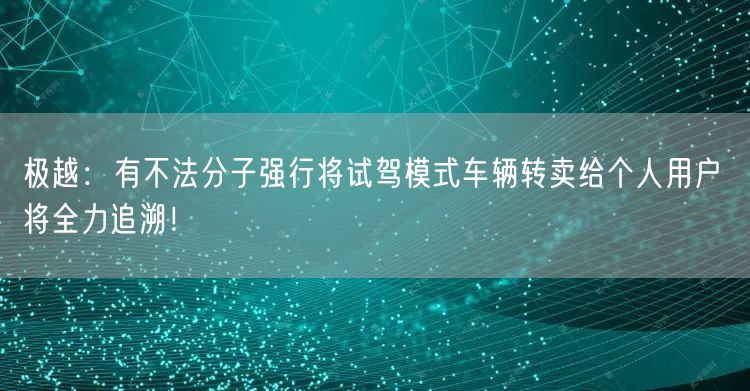 极越：有不法分子强行将试驾模式车辆转卖给个人用户 将全力追溯！