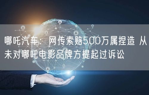 哪吒汽车：网传索赔500万属捏造 从未对哪吒电影品牌方提起过诉讼