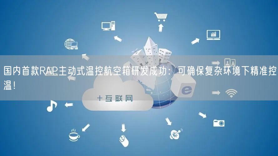 国内首款RAP主动式温控航空箱研发成功：可确保复杂环境下精准控温！