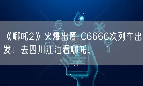 《哪吒2》火爆出圈 C6666次列车出发！去四川江油看哪吒！