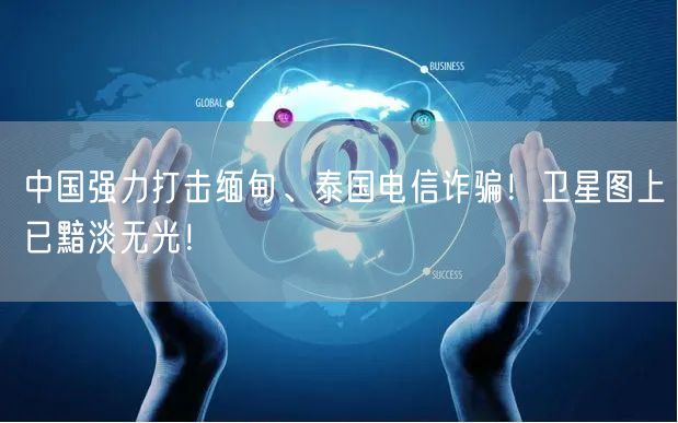 中国强力打击缅甸、泰国电信诈骗！卫星图上已黯淡无光！
